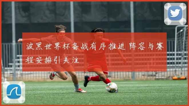 波黑世界杯备战有序推进 阵容与赛程安排引关注