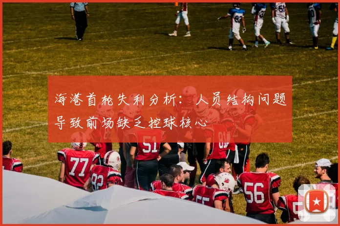 海港首轮失利分析：人员结构问题导致前场缺乏控球核心