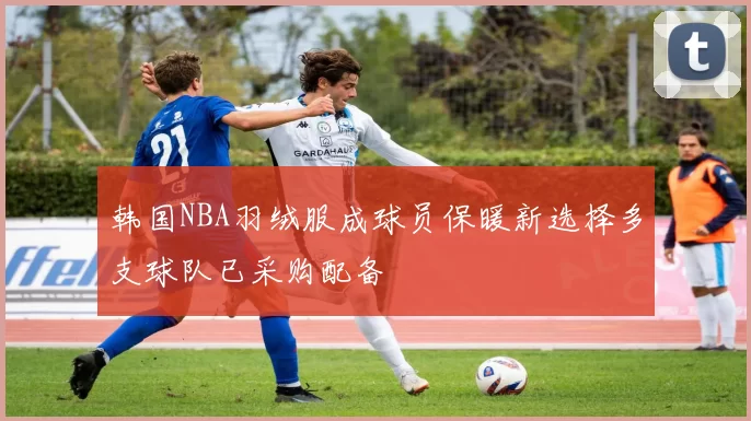 韩国NBA羽绒服成球员保暖新选择多支球队已采购配备