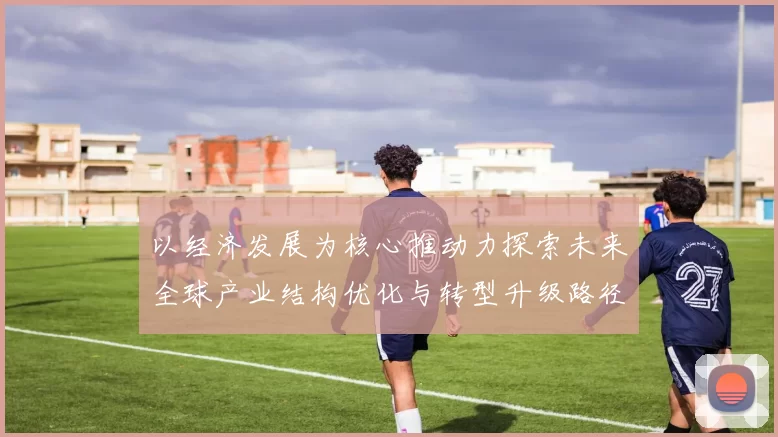 以经济发展为核心推动力探索未来全球产业结构优化与转型升级路径