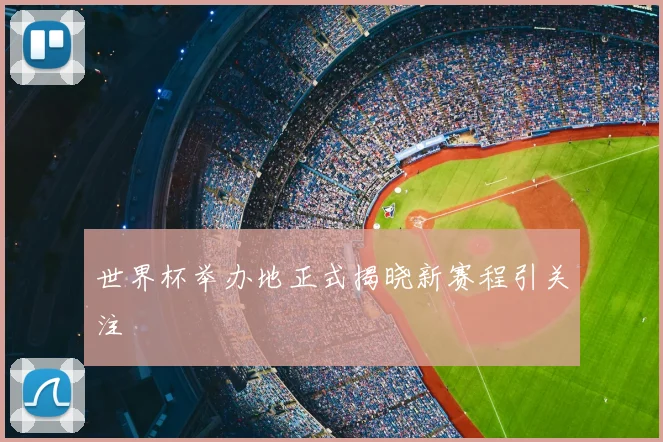 世界杯举办地正式揭晓新赛程引关注
