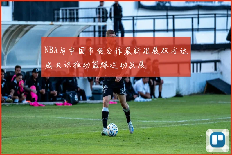 NBA与中国市场合作最新进展双方达成共识推动篮球运动发展