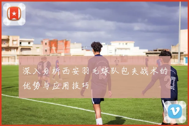 深入分析西安羽毛球队包夹战术的优势与应用技巧