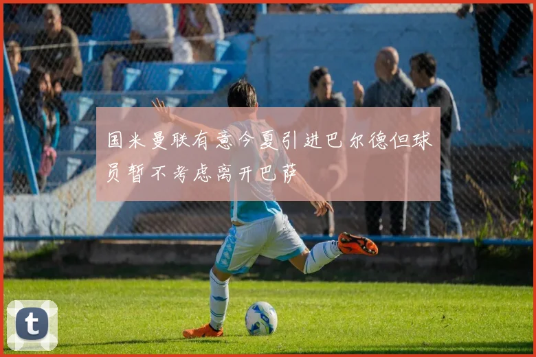 国米曼联有意今夏引进巴尔德但球员暂不考虑离开巴萨