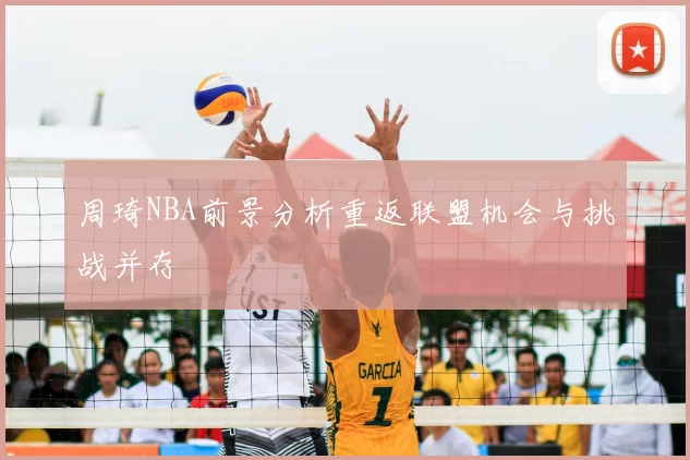 周琦NBA前景分析重返联盟机会与挑战并存