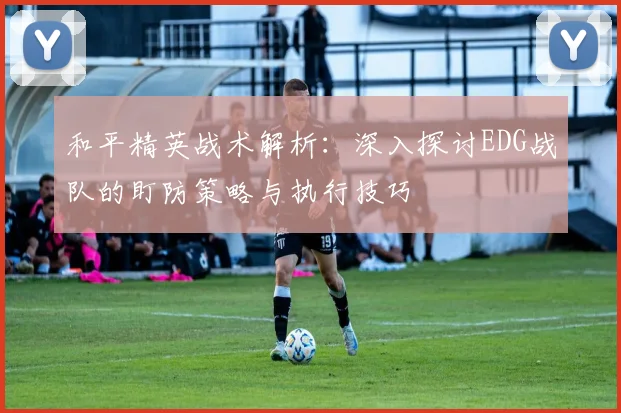 和平精英战术解析：深入探讨EDG战队的盯防策略与执行技巧