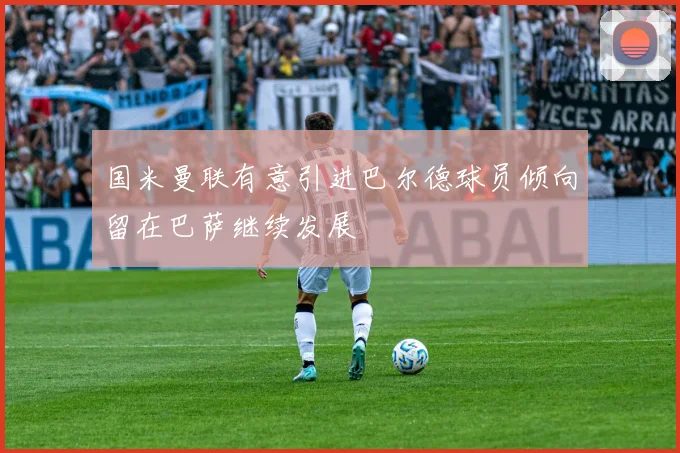 国米曼联有意引进巴尔德球员倾向留在巴萨继续发展