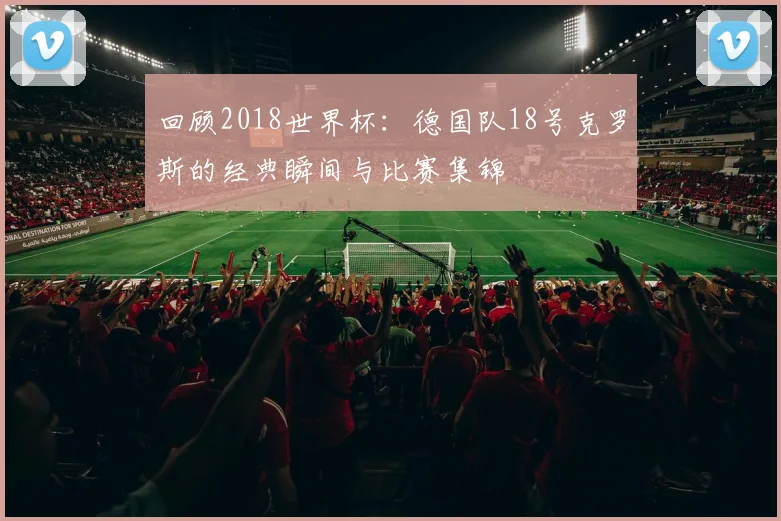 回顾2018世界杯：德国队18号克罗斯的经典瞬间与比赛集锦