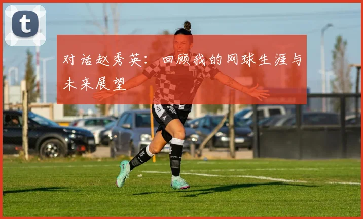 对话赵秀英:回顾我的网球生涯与未来展望