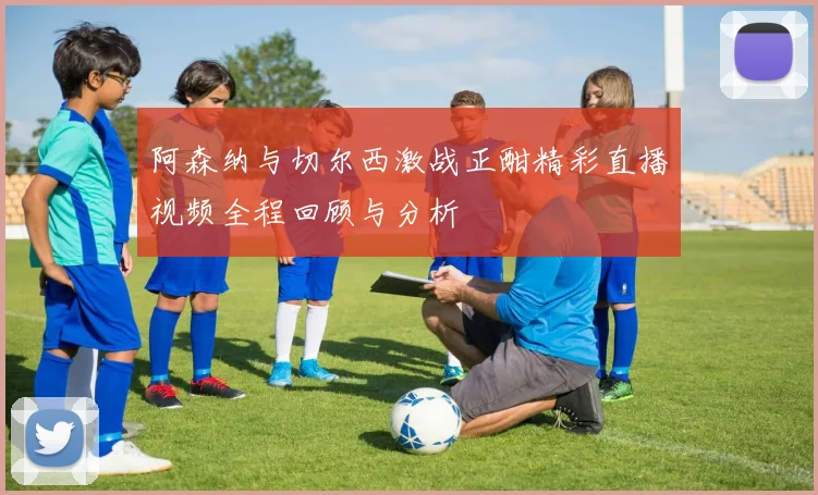 阿森纳与切尔西激战正酣精彩直播视频全程回顾与分析
