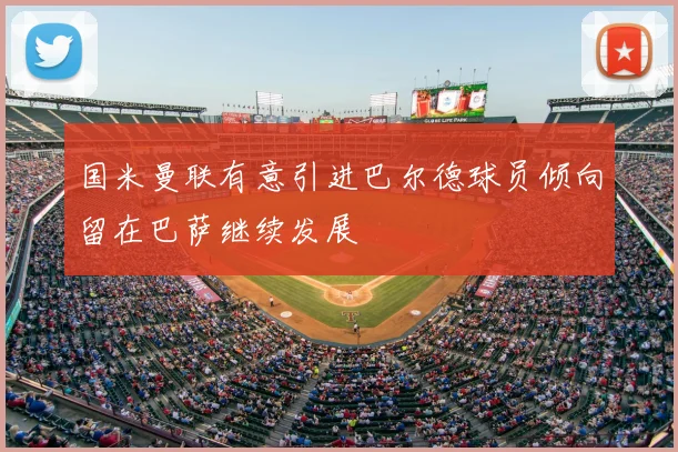 国米曼联有意引进巴尔德球员倾向留在巴萨继续发展