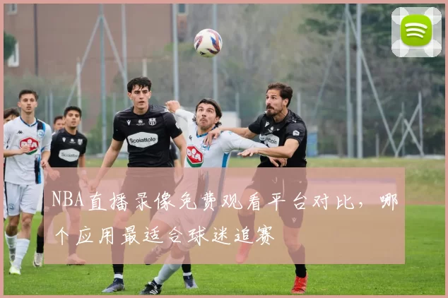 NBA直播录像免费观看平台对比，哪个应用最适合球迷追赛