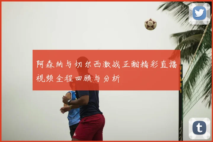 阿森纳与切尔西激战正酣精彩直播视频全程回顾与分析