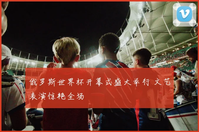俄罗斯世界杯开幕式盛大举行 文艺表演惊艳全场