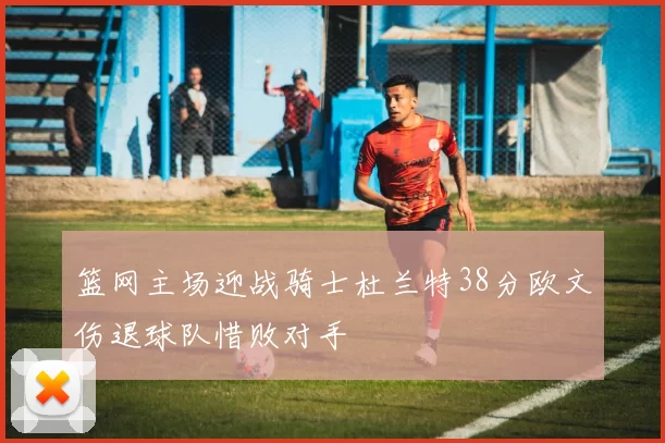 篮网主场迎战骑士杜兰特38分欧文伤退球队惜败对手