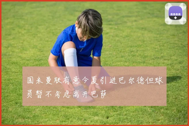 国米曼联有意今夏引进巴尔德但球员暂不考虑离开巴萨