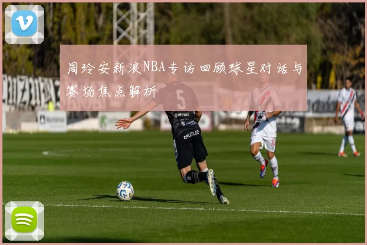 周玲安新浪NBA专访回顾球星对话与赛场焦点解析
