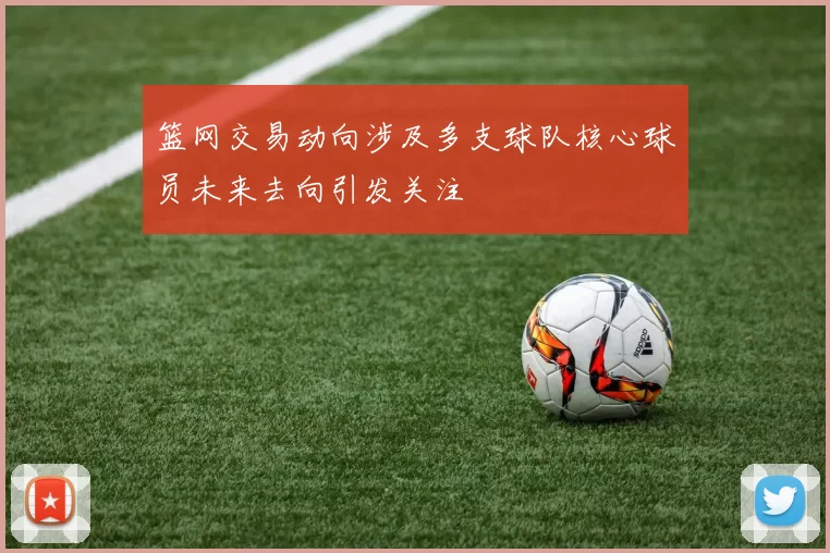 篮网交易动向涉及多支球队核心球员未来去向引发关注