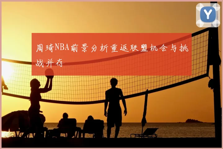 周琦NBA前景分析重返联盟机会与挑战并存