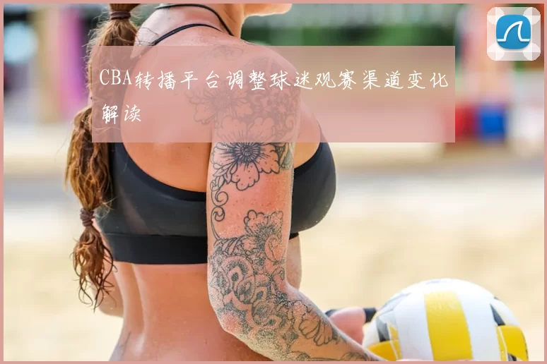 CBA转播平台调整球迷观赛渠道变化解读