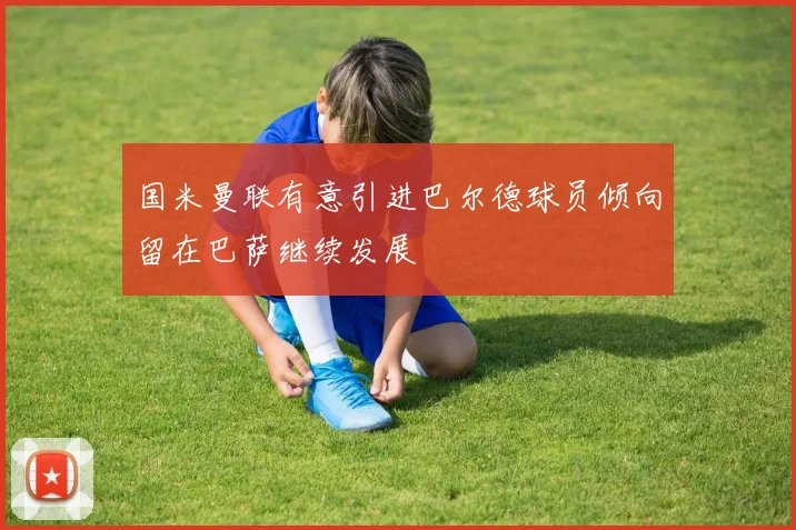 国米曼联有意引进巴尔德球员倾向留在巴萨继续发展