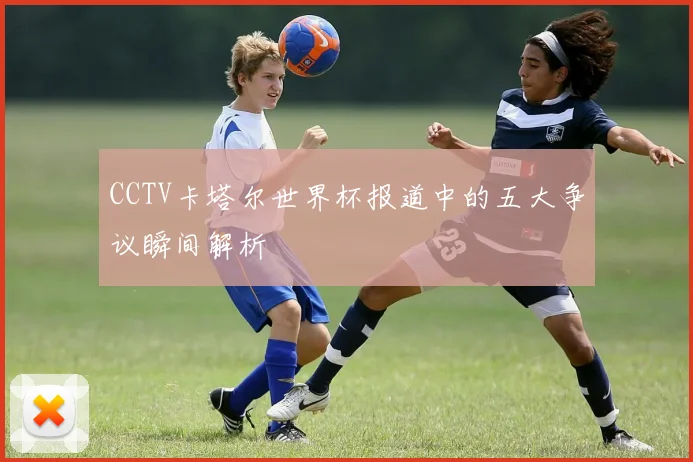 CCTV卡塔尔世界杯报道中的五大争议瞬间解析