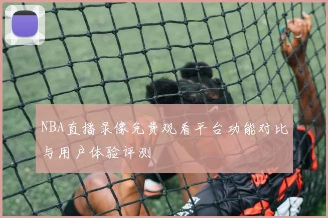 NBA直播录像免费观看平台功能对比与用户体验评测