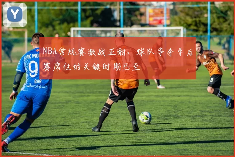 NBA常规赛激战正酣，球队争夺季后赛席位的关键时期已至