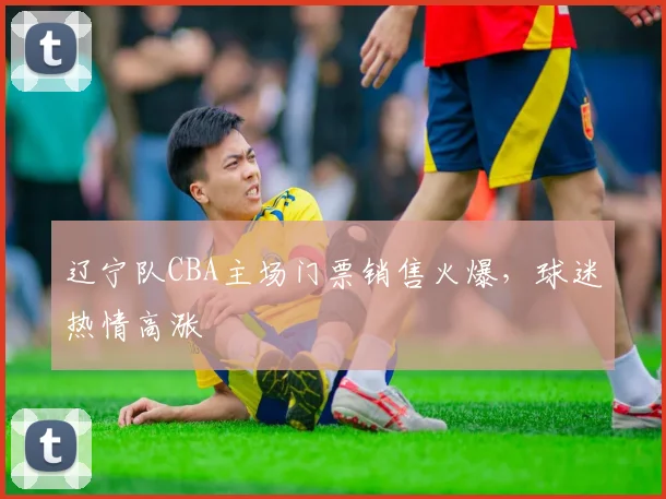辽宁队CBA主场门票销售火爆，球迷热情高涨