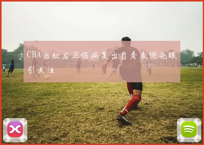 CBA当红后卫伤病复出首秀表现亮眼引关注