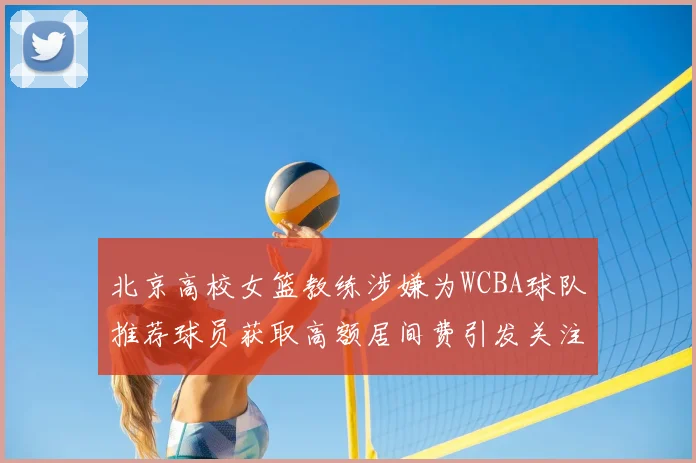 北京高校女篮教练涉嫌为WCBA球队推荐球员获取高额居间费引发关注