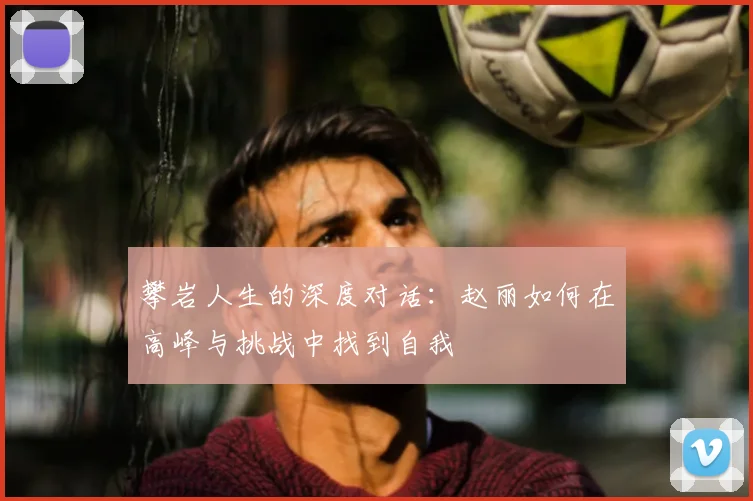 攀岩人生的深度对话：赵丽如何在高峰与挑战中找到自我