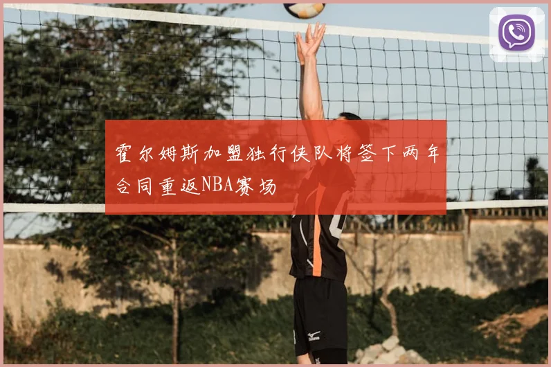 霍尔姆斯加盟独行侠队将签下两年合同重返NBA赛场