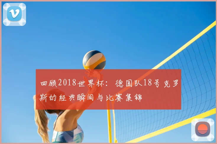 回顾2018世界杯:德国队18号克罗斯的经典瞬间与比赛集锦