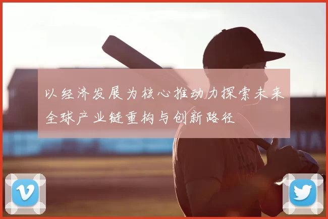 以经济发展为核心推动力探索未来全球产业链重构与创新路径