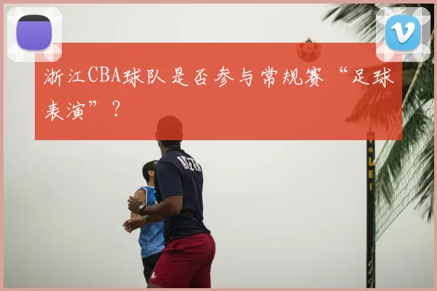 浙江CBA球队是否参与常规赛“足球表演”？