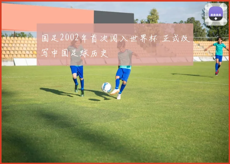 国足2002年首次闯入世界杯 正式改写中国足球历史