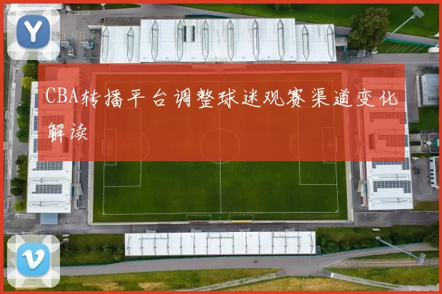 CBA转播平台调整球迷观赛渠道变化解读