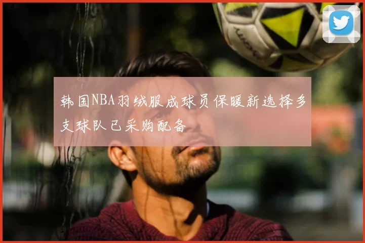 韩国NBA羽绒服成球员保暖新选择多支球队已采购配备