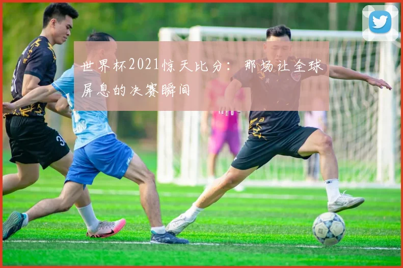 世界杯2021惊天比分：那场让全球屏息的决赛瞬间