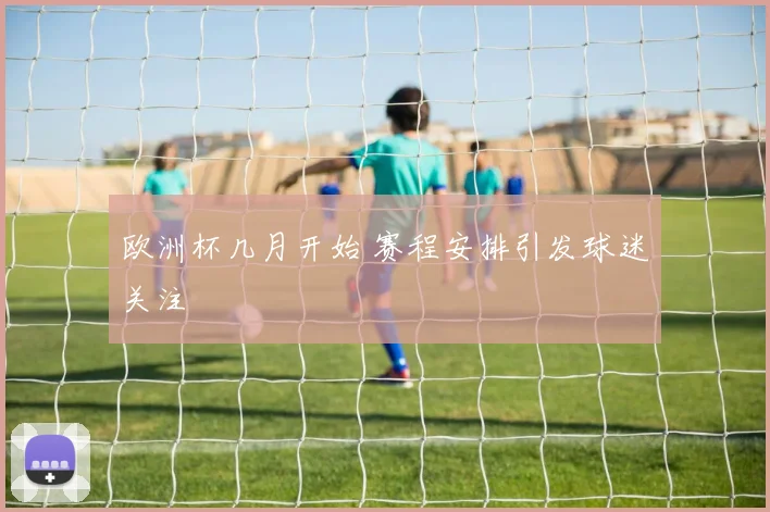 欧洲杯几月开始 赛程安排引发球迷关注