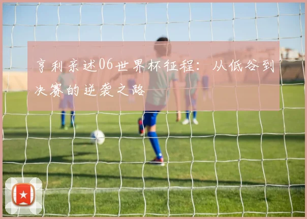 亨利亲述06世界杯征程:从低谷到决赛的逆袭之路