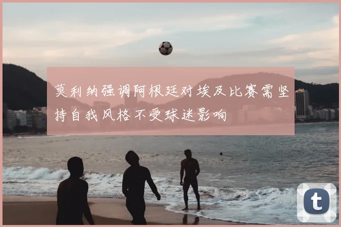 莫利纳强调阿根廷对埃及比赛需坚持自我风格不受球迷影响