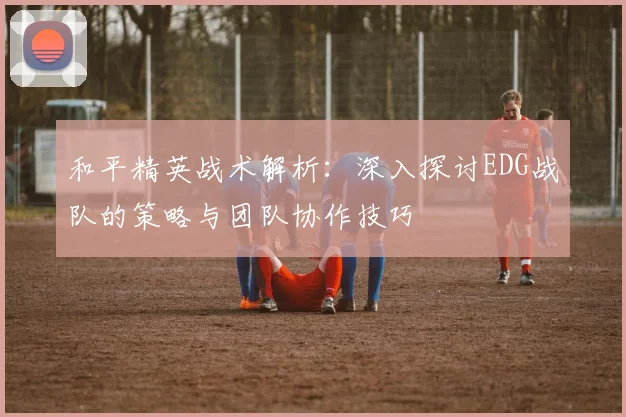 和平精英战术解析：深入探讨EDG战队的策略与团队协作技巧