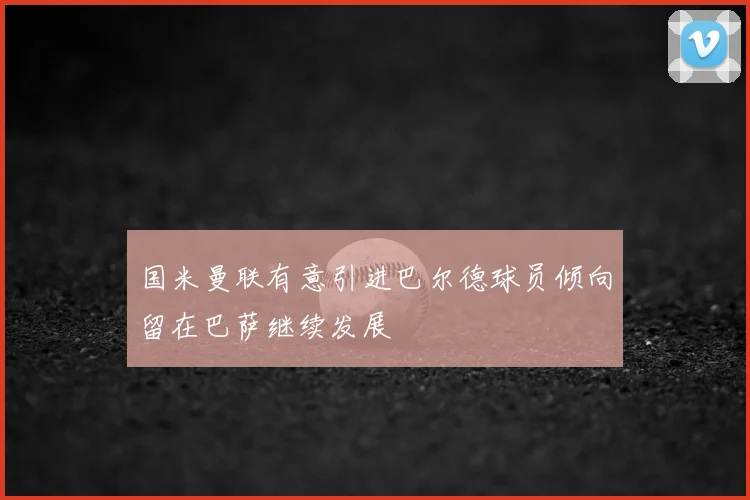 国米曼联有意引进巴尔德球员倾向留在巴萨继续发展