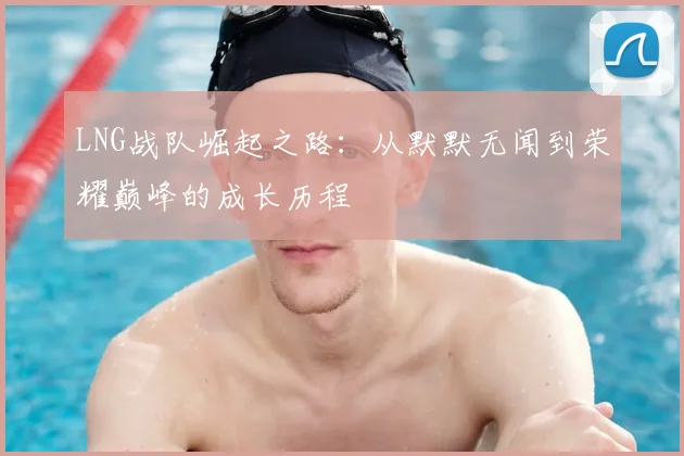 LNG战队崛起之路：从默默无闻到荣耀巅峰的成长历程