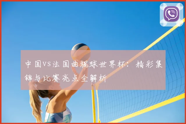 中国vs法国曲棍球世界杯:精彩集锦与比赛亮点全解析