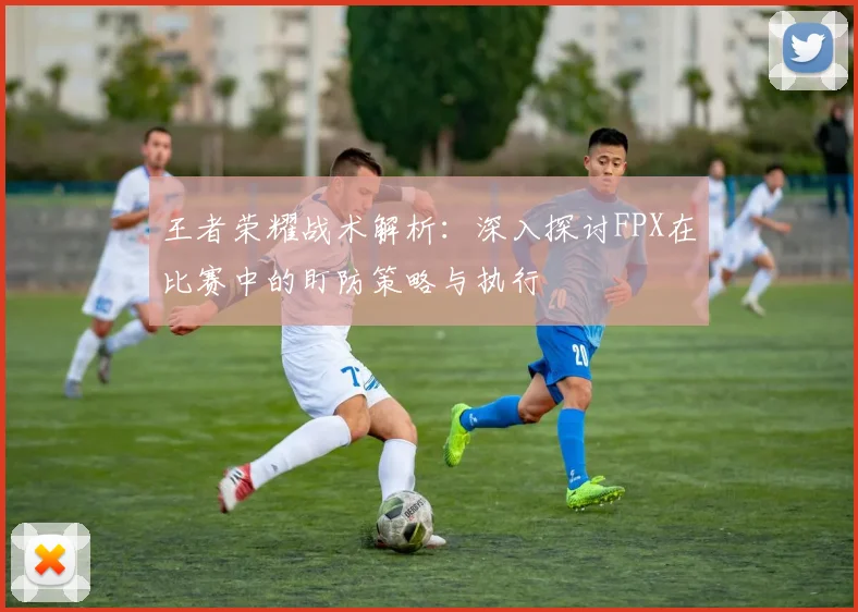 王者荣耀战术解析：深入探讨FPX在比赛中的盯防策略与执行