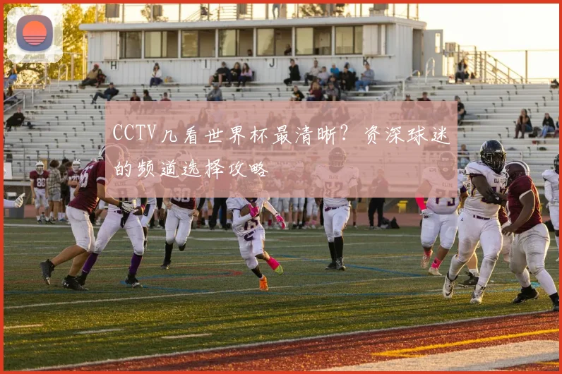 CCTV几看世界杯最清晰？资深球迷的频道选择攻略