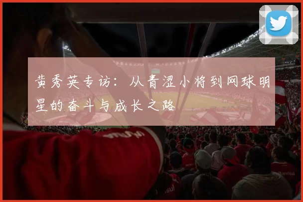 黄秀英专访：从青涩小将到网球明星的奋斗与成长之路